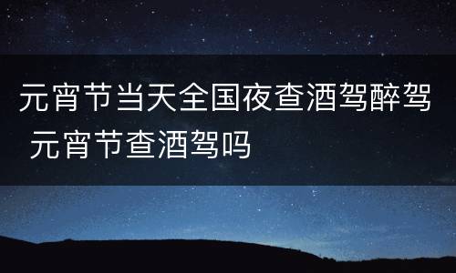 元宵节当天全国夜查酒驾醉驾 元宵节查酒驾吗