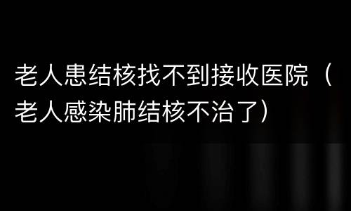 老人患结核找不到接收医院（老人感染肺结核不治了）