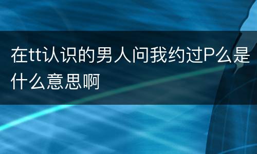 在tt认识的男人问我约过P么是什么意思啊