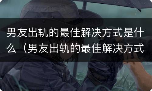 男友出轨的最佳解决方式是什么（男友出轨的最佳解决方式是什么样的）