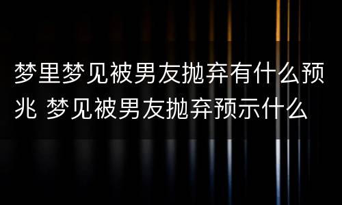 梦里梦见被男友抛弃有什么预兆 梦见被男友抛弃预示什么