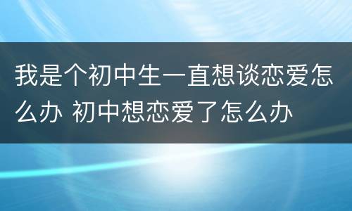 我是个初中生一直想谈恋爱怎么办 初中想恋爱了怎么办