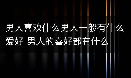 男人喜欢什么男人一般有什么爱好 男人的喜好都有什么