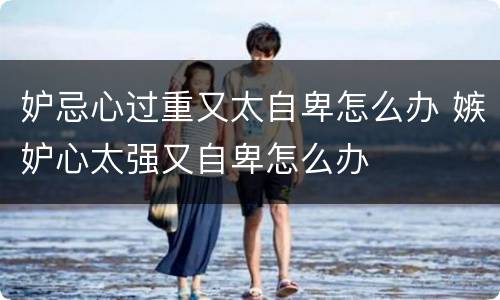 妒忌心过重又太自卑怎么办 嫉妒心太强又自卑怎么办
