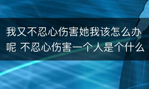 我又不忍心伤害她我该怎么办呢 不忍心伤害一个人是个什么感觉