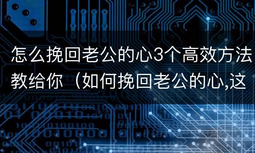 怎么挽回老公的心3个高效方法教给你（如何挽回老公的心,这三招让他回心转意!）