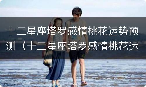 十二星座塔罗感情桃花运势预测（十二星座塔罗感情桃花运势预测女）
