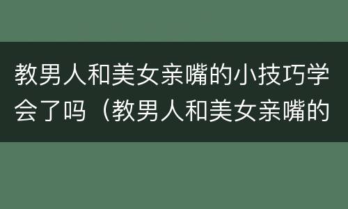 教男人和美女亲嘴的小技巧学会了吗（教男人和美女亲嘴的小技巧学会了吗图片）