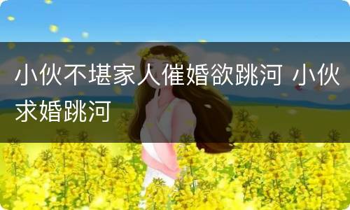小伙不堪家人催婚欲跳河 小伙求婚跳河