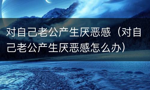 对自己老公产生厌恶感（对自己老公产生厌恶感怎么办）