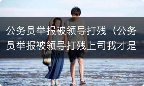 公务员举报被领导打残（公务员举报被领导打残上司我才是被打的那个）