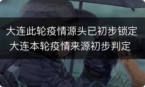 大连此轮疫情源头已初步锁定 大连本轮疫情来源初步判定 新闻