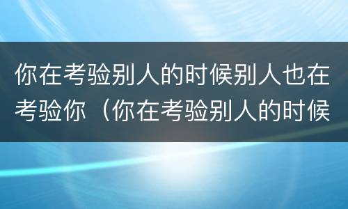 你在考验别人的时候别人也在考验你（你在考验别人的时候别人也在考验你自己）