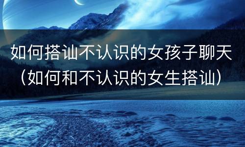 如何搭讪不认识的女孩子聊天（如何和不认识的女生搭讪）