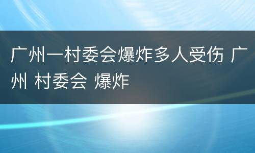 广州一村委会爆炸多人受伤 广州 村委会 爆炸