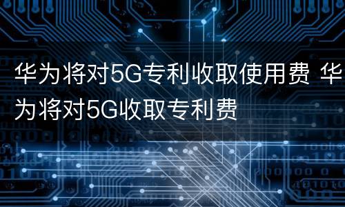 华为将对5G专利收取使用费 华为将对5G收取专利费