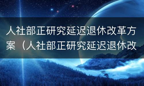 人社部正研究延迟退休改革方案（人社部正研究延迟退休改革方案的意见）