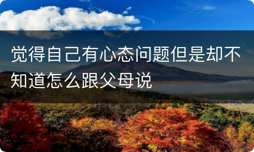 觉得自己有心态问题但是却不知道怎么跟父母说