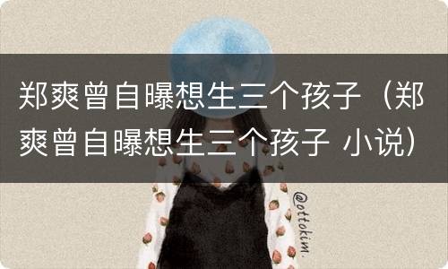 郑爽曾自曝想生三个孩子（郑爽曾自曝想生三个孩子 小说）