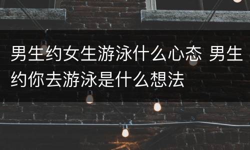 男生约女生游泳什么心态 男生约你去游泳是什么想法