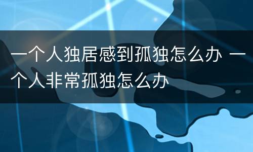 一个人独居感到孤独怎么办 一个人非常孤独怎么办