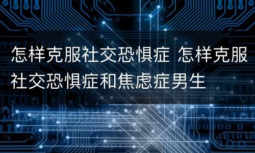 怎样克服社交恐惧症 怎样克服社交恐惧症和焦虑症男生