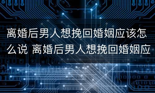 离婚后男人想挽回婚姻应该怎么说 离婚后男人想挽回婚姻应该怎么说呢