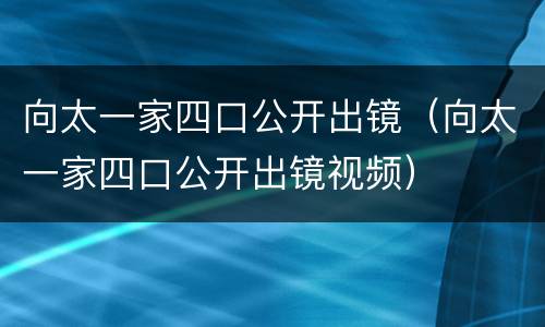 向太一家四口公开出镜（向太一家四口公开出镜视频）