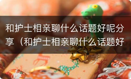 和护士相亲聊什么话题好呢分享（和护士相亲聊什么话题好呢分享给她）
