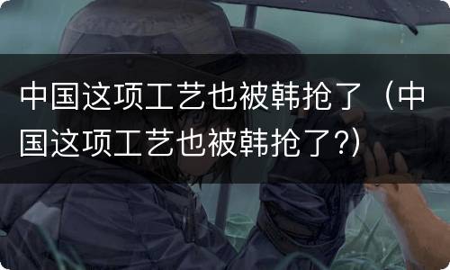 中国这项工艺也被韩抢了（中国这项工艺也被韩抢了?）