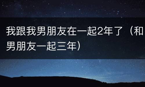 我跟我男朋友在一起2年了（和男朋友一起三年）