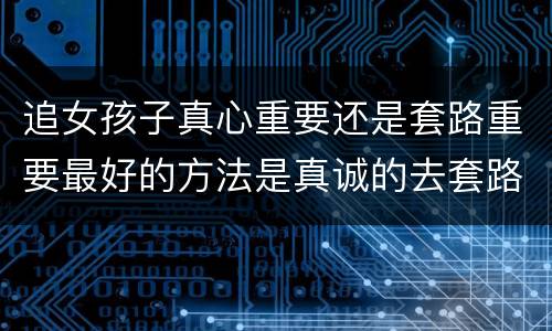 追女孩子真心重要还是套路重要最好的方法是真诚的去套路她