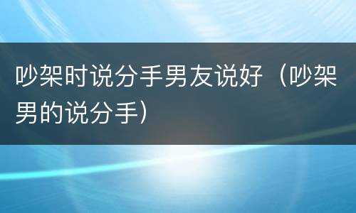 吵架时说分手男友说好（吵架男的说分手）
