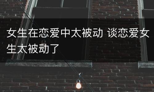 女生在恋爱中太被动 谈恋爱女生太被动了