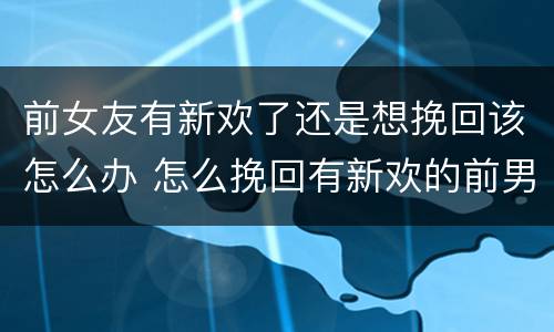 前女友有新欢了还是想挽回该怎么办 怎么挽回有新欢的前男友