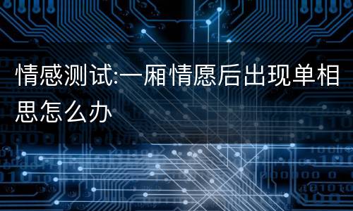 情感测试:一厢情愿后出现单相思怎么办