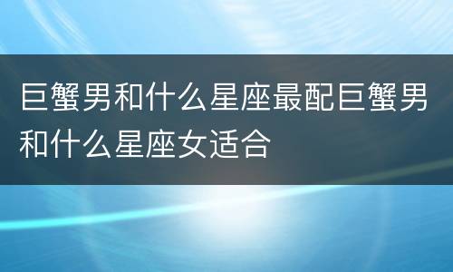 巨蟹男和什么星座最配巨蟹男和什么星座女适合