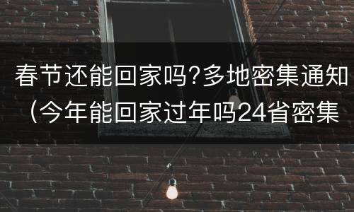 春节还能回家吗?多地密集通知（今年能回家过年吗24省密集发通知）