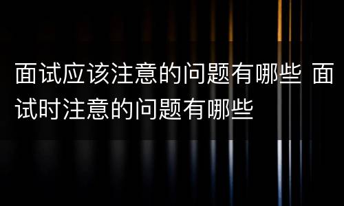 面试应该注意的问题有哪些 面试时注意的问题有哪些