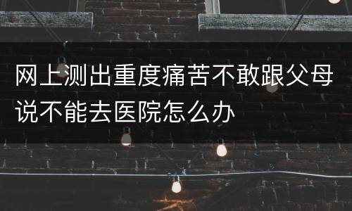 网上测出重度痛苦不敢跟父母说不能去医院怎么办