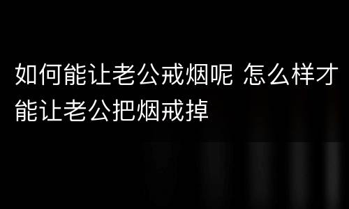如何能让老公戒烟呢 怎么样才能让老公把烟戒掉