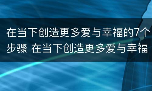在当下创造更多爱与幸福的7个步骤 在当下创造更多爱与幸福的7个步骤是什么