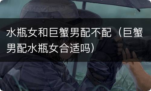 水瓶女和巨蟹男配不配（巨蟹男配水瓶女合适吗）
