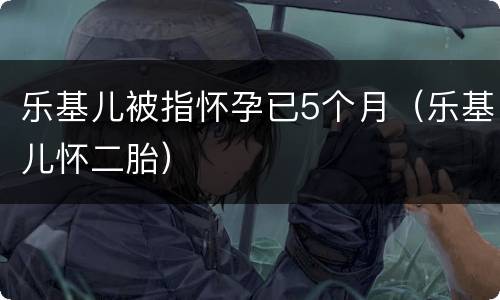 乐基儿被指怀孕已5个月（乐基儿怀二胎）