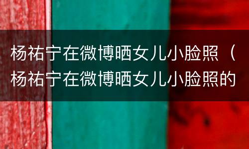 杨祐宁在微博晒女儿小脸照（杨祐宁在微博晒女儿小脸照的照片）