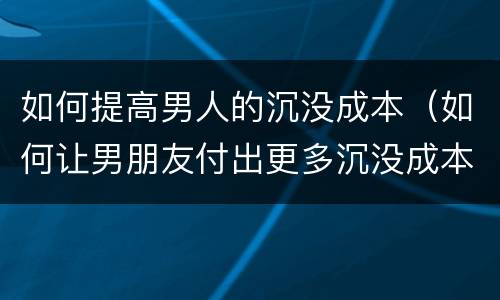 如何提高男人的沉没成本（如何让男朋友付出更多沉没成本）