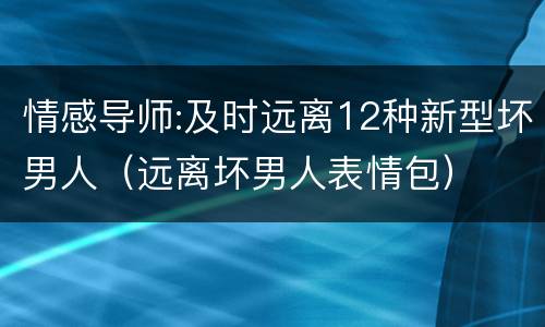 情感导师:及时远离12种新型坏男人（远离坏男人表情包）