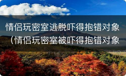 情侣玩密室逃脱吓得抱错对象（情侣玩密室被吓得抱错对象）