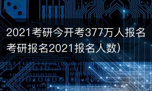 2021考研今开考377万人报名（考研报名2021报名人数）