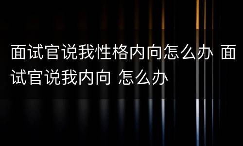 面试官说我性格内向怎么办 面试官说我内向 怎么办